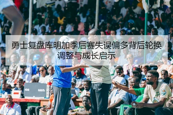 勇士复盘库明加季后赛失误偏多背后轮换调整与成长启示