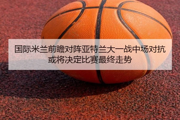 国际米兰前瞻对阵亚特兰大一战中场对抗或将决定比赛最终走势