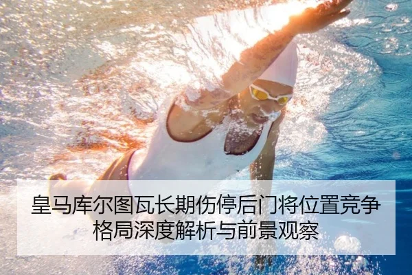 皇马库尔图瓦长期伤停后门将位置竞争格局深度解析与前景观察
